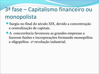 3ª fase – Capitalismo financeiro ou
monopolista
Surgiu no final do século XIX, devido a concentração
e centralização de capitais.
A concorrência favoreceu as grandes empresas a
fazerem fusões e incorporações formando monopólios
e oligopólios- 2ª revolução industrial.
 