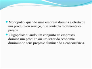 Monopólio: quando uma empresa domina a oferta de
um produto ou serviço, que controla totalmente os
preços.
Oligopólio: quando um conjunto de empresas
domina um produto ou um setor da economia,
diminuindo seus preços e eliminando a concorrência.
 