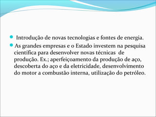  Introdução de novas tecnologias e fontes de energia.
As grandes empresas e o Estado investem na pesquisa
científica para desenvolver novas técnicas de
produção. Ex.; aperfeiçoamento da produção de aço,
descoberta do aço e da eletricidade, desenvolvimento
do motor a combustão interna, utilização do petróleo.
 