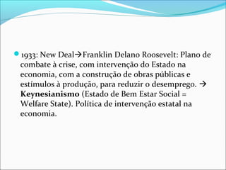 1933: New DealFranklin Delano Roosevelt: Plano de
combate à crise, com intervenção do Estado na
economia, com a construção de obras públicas e
estímulos à produção, para reduzir o desemprego. 
Keynesianismo (Estado de Bem Estar Social =
Welfare State). Política de intervenção estatal na
economia.
 