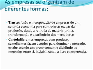 As empresas se organizam de
diferentes formas:
• Truste: fusão e incorporação de empresas de um
setor da economia para controlar as etapas da
produção, desde a retirada de matéria-prima,
transformação e distribuição das mercadorias.
• Cartel:diferentes empresas com produtos
semelhantes fazem acordos para dominar o mercado,
estabelecendo um preço comum e dividindo os
mercados entre si, inviabilizando a livre concorrência.
 