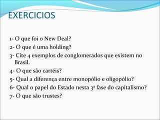 EXERCICIOS
1- O que foi o New Deal?
2- O que é uma holding?
3- Cite 4 exemplos de conglomerados que existem no
Brasil.
4- O que são cartéis?
5- Qual a diferença entre monopólio e oligopólio?
6- Qual o papel do Estado nesta 3ª fase do capitalismo?
7- O que são trustes?
 