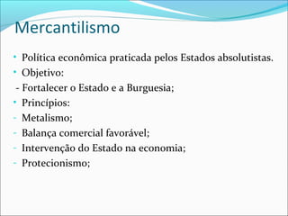 Mercantilismo
• Política econômica praticada pelos Estados absolutistas.
• Objetivo:
- Fortalecer o Estado e a Burguesia;
• Princípios:
- Metalismo;
- Balança comercial favorável;
- Intervenção do Estado na economia;
- Protecionismo;
 