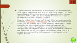  Un elemento clave del capitalismo es la iniciación de una actividad con el
fin de obtener beneficios en el futuro; puesto que éste es desconocido, tanto
la posibilidad de obtener ganancias como el riesgo de incurrir en pérdidas
son dos resultados posibles, por lo que el papel del empresario consiste en
asumir el riesgo de tener pérdidas o ganancias.
 El camino hacia el capitalismo a partir del siglo XIII fue allanado gracias a la
filosofía del Renacimiento y de la Reforma. Estos movimientos cambiaron de
forma drástica la sociedad, facilitando la aparición de los modernos Estados
nacionales que proporcionaron las condiciones necesarias para el
crecimiento y desarrollo del capitalismo en las naciones europeas. Este
crecimiento fue posible gracias a la acumulación del excedente económico
que generaba el empresario privado y a la reinversión de este excedente
para generar mayor crecimiento, lo cual generó industrialización en las
regiones del norte.
 