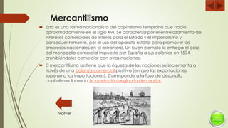 Mercantilismo
 Esta es una forma nacionalista del capitalismo temprano que nació
aproximadamente en el siglo XVI. Se caracteriza por el entrelazamiento de
intereses comerciales de interés para el Estado y el imperialismo y,
consecuentemente, por el uso del aparato estatal para promover las
empresas nacionales en el extranjero. Un buen ejemplo lo entrega el caso
del monopolio comercial impuesto por España a sus colonias en 1504
prohibiéndoles comerciar con otras naciones.
 El mercantilismo sostiene que la riqueza de las naciones se incrementa a
través de una balanza comercial positiva (en que las exportaciones
superan a las importaciones). Corresponde a la fase de desarrollo
capitalismo llamada Acumulación originaria de capital.
Volver
 