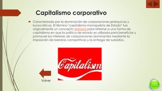 Capitalismo corporativo
 Caracterizado por la dominación de corporaciones jerárquicas y
burocráticas. El término "capitalismo monopolista de Estado" fue
originalmente un concepto Marxista para referirse a una forma de
capitalismo en que la política de estado es utilizada para beneficiar y
promover los intereses de corporaciones dominantes mediante la
imposición de barreras competitivas y la entrega de subsidios.
Volver
 