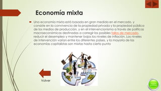 Economía mixta
 Una economía mixta está basada en gran medida en el mercado, y
consiste en la convivencia de la propiedad privada y la propiedad pública
de los medios de producción, y en el intervencionismo a través de políticas
macroeconómicas destinadas a corregir los posibles fallos de mercado,
reducir el desempleo y mantener bajos los niveles de inflación. Los niveles
de intervención varían entre los diferentes países, y la mayoría de las
economías capitalistas son mixtas hasta cierto punto
Volver
 