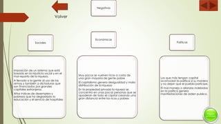 Negativas
Sociales
Imposición de un sistema que está
basado en la injusticia social y en el
mal reparto de la riqueza.
A llevado a la gente al uso de las
armas y también a dictaduras que
son financiados por grandes
capitales extranjeros.
Altos índices de desempleo y
pobreza que ha degradado la
educación y el servicio de hospitales
Económicas
Muy pocos se vuelven ricos a costa de
una gran mayoría de gente pobre
El capitalismo genera desigualdad y mala
distribución de la riqueza
En la propiedad privada la riqueza se
concentra en unas pocas personas que se
apoderan de todo el capital creando una
gran distancia entre los ricos y pobres
Políticas
Los que más tengan capital
acomodan la política a su manera
y no dejan que el pueblo participe.
El mal manejo o alianzas indebidas
en la política genera
manifestaciones de orden publico.
Volver
 