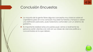 Conclusión Encuestas
 La mayoría de la gente tiene algunos conceptos muy básicos sobre el
capitalismo pero en si no conocen muy bien la historia y tampoco saben
una definición para esto, pues todavía lo confunden con un sistema de
gobierno.
 Es importante realizar estas encuestas pues vemos si realmente las
personas están atentas a lo visto en sus clases de ciencias políticas y
concentradas en lo que deben.
 
