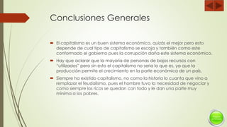 Conclusiones Generales
 El capitalismo es un buen sistema económico, quizás el mejor pero esto
depende de cual tipo de capitalismo se escoja y también como este
conformado el gobierno pues la corrupción daña este sistema económico.
 Hay que aclarar que la mayoría de personas de bajos recursos con
“utilizados” pero sin esto el capitalismo no seria lo que es, ya que la
producción permite el crecimiento en la parte económica de un país.
 Siempre ha existido capitalismo, no como la historia lo cuanta que vino a
remplazar el feudalismo, pues el hombre tuvo la necesidad de negociar y
como siempre los ricos se quedan con todo y le dan una parte muy
mínima a los pobres.
 