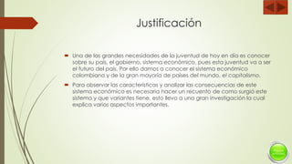 Justificación
 Una de las grandes necesidades de la juventud de hoy en día es conocer
sobre su país, el gobierno, sistema económico, pues esta juventud va a ser
el futuro del país. Por ello damos a conocer el sistema económico
colombiano y de la gran mayoría de países del mundo, el capitalismo.
 Para observar las características y analizar las consecuencias de este
sistema económico es necesaria hacer un recuento de como surgió este
sistema y que variantes tiene, esto llevo a una gran investigación la cual
explica varios aspectos importantes.
 
