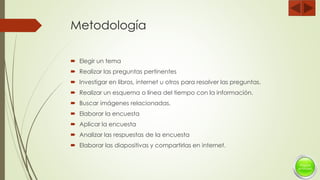 Metodología
 Elegir un tema
 Realizar las preguntas pertinentes
 Investigar en libros, internet u otros para resolver las preguntas.
 Realizar un esquema o línea del tiempo con la información.
 Buscar imágenes relacionadas.
 Elaborar la encuesta
 Aplicar la encuesta
 Analizar las respuestas de la encuesta
 Elaborar las diapositivas y compartirlas en internet.
 