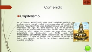 Contenido
Capitalismo
Es un sistema económico, que tiene vertientes políticas y
sociales, en el que el capital predomina sobre el trabajo. El
término (“kapitalism”) lo utilizó Carlos Marx por vez primera a
mediados del siglo XIX. Éste sostenía que en el sistema
capitalista los medios de producción (dinero, tierra, fábricas,
máquinas, etc.) están en manos de una clase social
propietaria (la burguesía), en tanto que los
trabajadores (proletarios) están desprovistos de cualquier
pertenencia, lo que los obliga para sobrevivir a vender lo
único que poseen, su fuerza de trabajo, percibiendo a
cambio un salario.
 