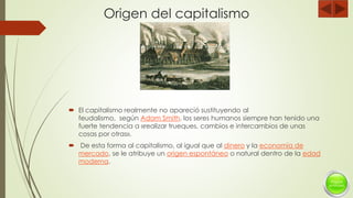 Origen del capitalismo
 El capitalismo realmente no apareció sustituyendo al
feudalismo, según Adam Smith, los seres humanos siempre han tenido una
fuerte tendencia a «realizar trueques, cambios e intercambios de unas
cosas por otras».
 De esta forma al capitalismo, al igual que al dinero y la economía de
mercado, se le atribuye un origen espontáneo o natural dentro de la edad
moderna.
 