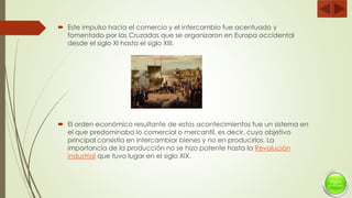 Este impulso hacia el comercio y el intercambio fue acentuado y
fomentado por las Cruzadas que se organizaron en Europa occidental
desde el siglo XI hasta el siglo XIII.
 El orden económico resultante de estos acontecimientos fue un sistema en
el que predominaba lo comercial o mercantil, es decir, cuyo objetivo
principal consistía en intercambiar bienes y no en producirlos. La
importancia de la producción no se hizo patente hasta la Revolución
industrial que tuvo lugar en el siglo XIX.
 