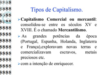 Tipos de Capitalismo.
Capitalismo Comercial ou mercantil:
consolidou-se entre os séculos XV e
XVIII. É o chamado Mercantilismo.
 As grandes potências da época
(Portugal, Espanha, Holanda, Inglaterra
e França),exploravam novas terras e
comercializavam escravos, metais
preciosos etc.
com a intenção de enriquecer.
 
