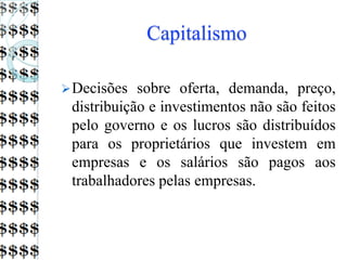 Capitalismo
Decisões sobre oferta, demanda, preço,
distribuição e investimentos não são feitos
pelo governo e os lucros são distribuídos
para os proprietários que investem em
empresas e os salários são pagos aos
trabalhadores pelas empresas.
 