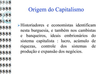 Origem do Capitalismo
Historiadores e economistas identificam
nesta burguesia, e também nos cambistas
e banqueiros, ideais embrionários do
sistema capitalista : lucro, acúmulo de
riquezas, controle dos sistemas de
produção e expansão dos negócios.
 