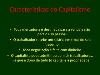 Características do Capitalismo
• Toda mercadoria é destinada para a venda e não
para o uso pessoal
• O trabalhador recebe um salário em troca do seu
trabalho
• Toda negociação é feita com dinheiro
• O capitalista pode admitir ou demitir trabalhadores,
já que é dono de tudo (o capital e a propriedade)
 