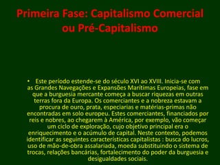 Primeira Fase: Capitalismo Comercial
ou Pré-Capitalismo
• Este período estende-se do século XVI ao XVIII. Inicia-se com
as Grandes Navegações e Expansões Marítimas Europeias, fase em
que a burguesia mercante começa a buscar riquezas em outras
terras fora da Europa. Os comerciantes e a nobreza estavam a
procura de ouro, prata, especiarias e matérias-primas não
encontradas em solo europeu. Estes comerciantes, financiados por
reis e nobres, ao chegarem à América, por exemplo, vão começar
um ciclo de exploração, cujo objetivo principal era o
enriquecimento e o acúmulo de capital. Neste contexto, podemos
identificar as seguintes características capitalistas : busca do lucros,
uso de mão-de-obra assalariada, moeda substituindo o sistema de
trocas, relações bancárias, fortalecimento do poder da burguesia e
desigualdades sociais.
 
