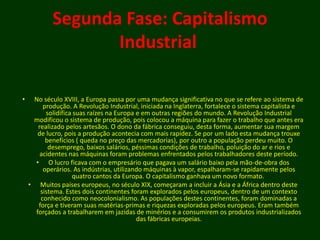 Segunda Fase: Capitalismo
Industrial
• No século XVIII, a Europa passa por uma mudança significativa no que se refere ao sistema de
produção. A Revolução Industrial, iniciada na Inglaterra, fortalece o sistema capitalista e
solidifica suas raízes na Europa e em outras regiões do mundo. A Revolução Industrial
modificou o sistema de produção, pois colocou a máquina para fazer o trabalho que antes era
realizado pelos artesãos. O dono da fábrica conseguiu, desta forma, aumentar sua margem
de lucro, pois a produção acontecia com mais rapidez. Se por um lado esta mudança trouxe
benefícios ( queda no preço das mercadorias), por outro a população perdeu muito. O
desemprego, baixos salários, péssimas condições de trabalho, poluição do ar e rios e
acidentes nas máquinas foram problemas enfrentados pelos trabalhadores deste período.
• O lucro ficava com o empresário que pagava um salário baixo pela mão-de-obra dos
operários. As indústrias, utilizando máquinas à vapor, espalharam-se rapidamente pelos
quatro cantos da Europa. O capitalismo ganhava um novo formato.
• Muitos países europeus, no século XIX, começaram a incluir a Ásia e a África dentro deste
sistema. Estes dois continentes foram explorados pelos europeus, dentro de um contexto
conhecido como neocolonialismo. As populações destes continentes, foram dominadas a
força e tiveram suas matérias-primas e riquezas exploradas pelos europeus. Eram também
forçados a trabalharem em jazidas de minérios e a consumirem os produtos industrializados
das fábricas europeias.
 