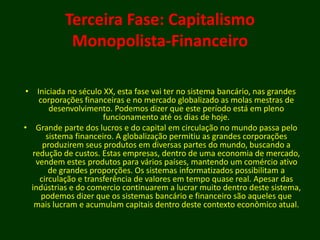 Terceira Fase: Capitalismo
Monopolista-Financeiro
• Iniciada no século XX, esta fase vai ter no sistema bancário, nas grandes
corporações financeiras e no mercado globalizado as molas mestras de
desenvolvimento. Podemos dizer que este período está em pleno
funcionamento até os dias de hoje.
• Grande parte dos lucros e do capital em circulação no mundo passa pelo
sistema financeiro. A globalização permitiu as grandes corporações
produzirem seus produtos em diversas partes do mundo, buscando a
redução de custos. Estas empresas, dentro de uma economia de mercado,
vendem estes produtos para vários países, mantendo um comércio ativo
de grandes proporções. Os sistemas informatizados possibilitam a
circulação e transferência de valores em tempo quase real. Apesar das
indústrias e do comercio continuarem a lucrar muito dentro deste sistema,
podemos dizer que os sistemas bancário e financeiro são aqueles que
mais lucram e acumulam capitais dentro deste contexto econômico atual.
 