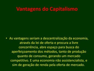 Vantagens do Capitalismo
• As vantagens seriam a descentralização da economia,
através da lei de oferta e procura a livre
concorrência, abre espaço para busca do
aperfeiçoamento dos métodos, tanto de produção
quanto de consumo, gerando um mercado
competitivo. E uma economia não assistencialista, e
sim de geração de renda pela oferta de mercado.
 