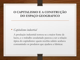 O CAPITALISMO E A CONSTRUÇÃO 
DO ESPAÇO GEOGRAFICO 
• Capitalismo industrial 
A produção industrial tornou-se a maior fonte de 
lucro, e o trabalho assalariado passou a ser a relação 
típica do capitalismo: quem recebia salário acabava 
consumindo os produtos que ajudava a fabricar. 
 