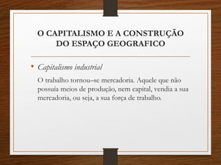 O CAPITALISMO E A CONSTRUÇÃO 
DO ESPAÇO GEOGRAFICO 
• Capitalismo industrial 
O trabalho tornou–se mercadoria. Aquele que não 
possuía meios de produção, nem capital, vendia a sua 
mercadoria, ou seja, a sua força de trabalho. 
 