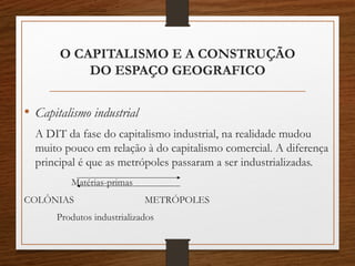 O CAPITALISMO E A CONSTRUÇÃO 
DO ESPAÇO GEOGRAFICO 
• Capitalismo industrial 
A DIT da fase do capitalismo industrial, na realidade mudou 
muito pouco em relação à do capitalismo comercial. A diferença 
principal é que as metrópoles passaram a ser industrializadas. 
Matérias-primas 
COLÔNIAS METRÓPOLES 
Produtos industrializados 
 
