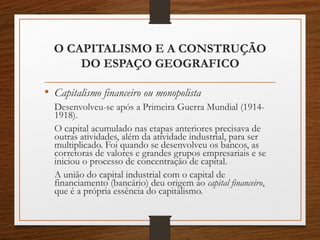 O CAPITALISMO E A CONSTRUÇÃO 
DO ESPAÇO GEOGRAFICO 
• Capitalismo financeiro ou monopolista 
Desenvolveu-se após a Primeira Guerra Mundial (1914- 
1918). 
O capital acumulado nas etapas anteriores precisava de 
outras atividades, além da atividade industrial, para ser 
multiplicado. Foi quando se desenvolveu os bancos, as 
corretoras de valores e grandes grupos empresariais e se 
iniciou o processo de concentração de capital. 
A união do capital industrial com o capital de 
financiamento (bancário) deu origem ao capital financeiro, 
que é a própria essência do capitalismo. 
 