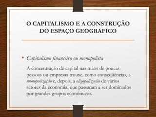 O CAPITALISMO E A CONSTRUÇÃO 
DO ESPAÇO GEOGRAFICO 
• Capitalismo financeiro ou monopolista 
A concentração de capital nas mãos de poucas 
pessoas ou empresas trouxe, como conseqüências, a 
monopolização e, depois, a oligopolização de vários 
setores da economia, que passaram a ser dominados 
por grandes grupos econômicos. 
 