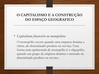 O CAPITALISMO E A CONSTRUÇÃO 
DO ESPAÇO GEOGRAFICO 
• Capitalismo financeiro ou monopolista 
O monopólio ocorre quando uma empresa domina a 
oferta ,de determinado produto ou serviço. Uma 
forma mais aprimorada de monopólio é o oligopólio, 
quando um grupo de empresa domina o mercado de 
determinado produto ou serviço. 
 