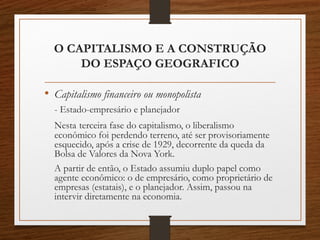 O CAPITALISMO E A CONSTRUÇÃO 
DO ESPAÇO GEOGRAFICO 
• Capitalismo financeiro ou monopolista 
- Estado-empresário e planejador 
Nesta terceira fase do capitalismo, o liberalismo 
econômico foi perdendo terreno, até ser provisoriamente 
esquecido, após a crise de 1929, decorrente da queda da 
Bolsa de Valores da Nova York. 
A partir de então, o Estado assumiu duplo papel como 
agente econômico: o de empresário, como proprietário de 
empresas (estatais), e o planejador. Assim, passou na 
intervir diretamente na economia. 
 