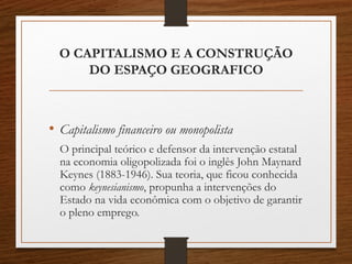 O CAPITALISMO E A CONSTRUÇÃO 
DO ESPAÇO GEOGRAFICO 
• Capitalismo financeiro ou monopolista 
O principal teórico e defensor da intervenção estatal 
na economia oligopolizada foi o inglês John Maynard 
Keynes (1883-1946). Sua teoria, que ficou conhecida 
como keynesianismo, propunha a intervenções do 
Estado na vida econômica com o objetivo de garantir 
o pleno emprego. 
 