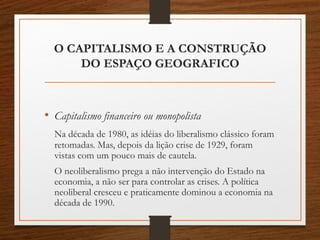 O CAPITALISMO E A CONSTRUÇÃO 
DO ESPAÇO GEOGRAFICO 
• Capitalismo financeiro ou monopolista 
Na década de 1980, as idéias do liberalismo clássico foram 
retomadas. Mas, depois da lição crise de 1929, foram 
vistas com um pouco mais de cautela. 
O neoliberalismo prega a não intervenção do Estado na 
economia, a não ser para controlar as crises. A política 
neoliberal cresceu e praticamente dominou a economia na 
década de 1990. 
 