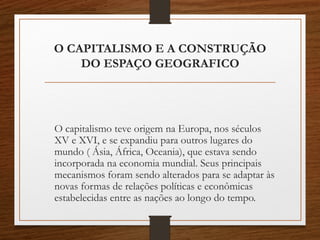 O CAPITALISMO E A CONSTRUÇÃO 
DO ESPAÇO GEOGRAFICO 
O capitalismo teve origem na Europa, nos séculos 
XV e XVI, e se expandiu para outros lugares do 
mundo ( Ásia, África, Oceania), que estava sendo 
incorporada na economia mundial. Seus principais 
mecanismos foram sendo alterados para se adaptar às 
novas formas de relações políticas e econômicas 
estabelecidas entre as nações ao longo do tempo. 
 