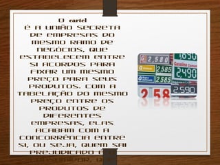 O cartel 
é a união secreta 
de empresas do 
mesmo ramo de 
negócios, que 
estabelecem entre 
si acordos para 
fixar um mesmo 
preço para seus 
produtos. Com a 
tabelação do mesmo 
preço entre os 
produtos de 
diferentes 
empresas, elas 
acabam com a 
concorrência entre 
si, ou seja, quem sai 
prejudicado é o 
consumidor, que 
perde a 
 