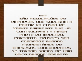 Trustes 
são associações de 
empresas que surgiram a 
partir da fusão de 
várias empresas que já 
controlavam a maior 
parte do mercado. 
Portanto, trustes são 
formados quando 
proprietários de 
empresas concorrentes 
se tornam sócios de uma 
única grande empresa. 
Assim, passam a 
controlar grande parte 
 