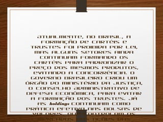 Atualmente, no Brasil, a 
formação de cartéis e 
trustes foi proibida por lei, 
mas alguns setores ainda 
continuam formando os 
cartéis para padronizar o 
preço dos mesmos produtos, 
evitando a concorrência. O 
governo brasileiro criou um 
órgão do Ministério da Justiça, 
o Conselho Administrativo de 
Defesa Econômica, para evitar 
a formação dos trustes. Já 
as holdings continuam como 
prática efetiva nas bolsas de 
valores, que controlam os 
mercados das ações das 
empresas. 
 