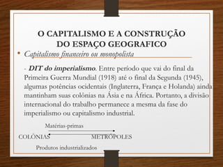O CAPITALISMO E A CONSTRUÇÃO 
DO ESPAÇO GEOGRAFICO 
• Capitalismo financeiro ou monopolista 
- DIT do imperialismo. Entre período que vai do final da 
Primeira Guerra Mundial (1918) até o final da Segunda (1945), 
algumas potências ocidentais (Inglaterra, França e Holanda) ainda 
mantinham suas colônias na Ásia e na África. Portanto, a divisão 
internacional do trabalho permanece a mesma da fase do 
imperialismo ou capitalismo industrial. 
Matérias-primas 
COLÔNIAS METRÓPOLES 
Produtos industrializados 
 