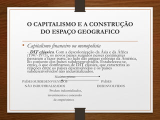 O CAPITALISMO E A CONSTRUÇÃO 
DO ESPAÇO GEOGRAFICO 
• Capitalismo financeiro ou monopolista 
- DIT clássica. Com a descolonização da Ásia e da África 
(1947-1975), os novos países surgidos nesses continentes 
passaram a fazer parte, ao lado das antigas colônias da América, 
do conjunto dos países subdesenvolvidos. Estabeleceu-se, 
então, o que dominamos de DIT clássica, que caracteriza as 
relações entre os países desenvolvidos e os países 
subdesenvolvidos não industrializados. 
Matérias-primas 
PAÍSES SUBDESENVOLVIDOS PAÍSES 
NÃO INDUSTRIALIZADOS DESENVOLVIDOS 
Produto industrializados, 
investimentos e concessão 
de empréstimos 
 