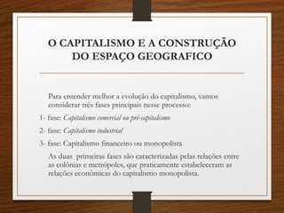 O CAPITALISMO E A CONSTRUÇÃO 
DO ESPAÇO GEOGRAFICO 
Para entender melhor a evolução do capitalismo, vamos 
considerar três fases principais nesse processo: 
1- fase: Capitalismo comercial ou pré-capitalismo 
2- fase: Capitalismo industrial 
3- fase: Capitalismo financeiro ou monopolista 
As duas primeiras fases são caracterizadas pelas relações entre 
as colônias e metrópoles, que praticamente estabeleceram as 
relações econômicas do capitalismo monopolista. 
 