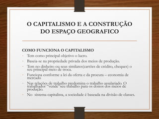 O CAPITALISMO E A CONSTRUÇÃO 
DO ESPAÇO GEOGRAFICO 
COMO FUNCIONA O CAPITALISMO 
- Tem como principal objetivo o lucro. 
- Baseia-se na propriedade privada dos meios de produção. 
- Tem no dinheiro ou seus similares(cartões de crédito, cheques) o 
seu principal meio de troca. 
- Funciona conforme a lei da oferta e da procura – economia de 
mercado 
- Nas relações de trabalho predomina o trabalho assalariado. O 
trabalhador “vende”seu trabalho para os donos dos meios de 
produção. 
- No sistema capitalista, a sociedade é baseada na divisão de classes. 
 