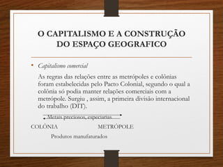 O CAPITALISMO E A CONSTRUÇÃO 
DO ESPAÇO GEOGRAFICO 
• Capitalismo comercial 
As regras das relações entre as metrópoles e colônias 
foram estabelecidas pelo Pacto Colonial, segundo o qual a 
colônia só podia manter relações comerciais com a 
metrópole. Surgiu , assim, a primeira divisão internacional 
do trabalho (DIT). 
Metais preciosos, especiarias 
COLÔNIA METRÓPOLE 
Produtos manufaturados 
 