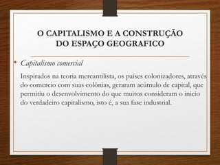 O CAPITALISMO E A CONSTRUÇÃO 
DO ESPAÇO GEOGRAFICO 
• Capitalismo comercial 
Inspirados na teoria mercantilista, os países colonizadores, através 
do comercio com suas colônias, geraram acúmulo de capital, que 
permitiu o desenvolvimento do que muitos consideram o inicio 
do verdadeiro capitalismo, isto é, a sua fase industrial. 
 