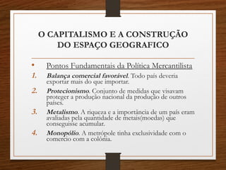 O CAPITALISMO E A CONSTRUÇÃO 
DO ESPAÇO GEOGRAFICO 
• Pontos Fundamentais da Política Mercantilista 
1. Balança comercial favorável. Todo país deveria 
exportar mais do que importar. 
2. Protecionismo. Conjunto de medidas que visavam 
proteger a produção nacional da produção de outros 
países. 
3. Metalismo. A riqueza e a importância de um país eram 
avaliadas pela quantidade de metais(moedas) que 
conseguisse acumular. 
4. Monopólio. A metrópole tinha exclusividade com o 
comercio com a colônia. 
 