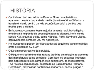 HISTÓRIA
 Capitalismo tem seu início na Europa. Suas características
aparecem desde a baixa idade média (do século XI ao XV) com a
transferência do centro da vida econômica social e política dos
feudos para a cidade.
 Embora o povoamento fosse majoritariamente rural, havia ligeira
tendência à migração da população para as cidades. No início do
século XVI, algumas delas, como Nápoles, Paris, Sevilha e Lisboa,
contavam com cerca de 200 mil habitantes.
 No mundo rural podem ser destacadas as seguintes transformações
entre o s séculos XV e XVI:
 O Declínio progressivo da servidão.
 O Pequeno crescimento das rendas agrárias em relação ao aumento
das manufaturas ou no comércio. Com isso, os encargos impostos
pela nobreza rural aos camponeses aumentara, de modo notável.
• As revoltas camponesas, sobretudo no Sacro Império Romano-
Germânico, provocadas por tributos senhoreais, secas, pragas e
 