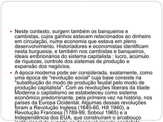  Neste contexto, surgem também os banqueiros e
cambistas, cujos ganhos estavam relacionados ao dinheiro
em circulação, numa economia que estava em pleno
desenvolvimento. Historiadores e economistas identificam
nesta burguesia, e também nos cambistas e banqueiros,
ideais embrionários do sistema capitalista : lucro, acúmulo
de riquezas, controle dos sistemas de produção e
expansão dos negócios.
 A época moderna pode ser considerada, exatamente, como
uma época de "revolução social" cuja base consiste na
"substituição do modo de produção feudal pelo modo de
produção capitalista". Com as revoluções liberais da Idade
Moderna o capitalismo se estabeleceu como sistema
econômico predominante, pela primeira vez na história, nos
países da Europa Ocidental. Algumas dessas revoluções
foram a Revolução Inglesa (1640-60, Hill 1940), a
Revolução Francesa (1789-99, Soboul 1965) e a
Independência dos EUA, que construíram o arcabouço
 