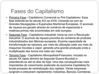 Fases do Capitalismo
 Primeira Fase - Capitalismo Comercial ou Pré-Capitalismo: Essa
fase estende-se do século XVI ao XVIII, iniciando-se com as
Grandes Navegações e Expansões Marítimas Europeias. O acúmulo
de riqueza era gerado através do comércio de especiarias e
matérias-primas não encontradas em solo europeu.
 Segunda Fase - Capitalismo Industrial: Inicia-se com a Revolução
Industrial. O acúmulo de riqueza provinha do comércio de produtos
industrializados das fábricas europeias. Enorme capacidade de
transformação da natureza, por meio da utilização cada vez mais de
maquinas movidas a vapor, gerando uma grande produção onde a
multiplicação dos lucros era cada vez maior.
 Terceira Fase - Capitalismo Monopolista-Financeiro: Iniciada no
século XX (após término da Segunda Guerra Mundial) e
estendendo-se até os dias de hoje. Uma das consequências mais
importantes do crescimento acelerado da economia Capitalista foi
brutal processo de centralização dos capitais. Várias empresas
surgiram e cresceram rapidamente: Indústrias, Bancos, Corretoras
 